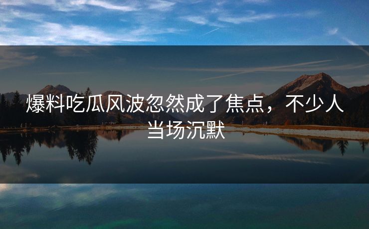 爆料吃瓜风波忽然成了焦点，不少人当场沉默